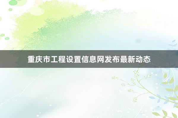 重庆市工程设置信息网发布最新动态